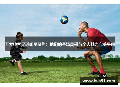 五大帅气足球明星聚焦：他们的赛场风采与个人魅力完美呈现